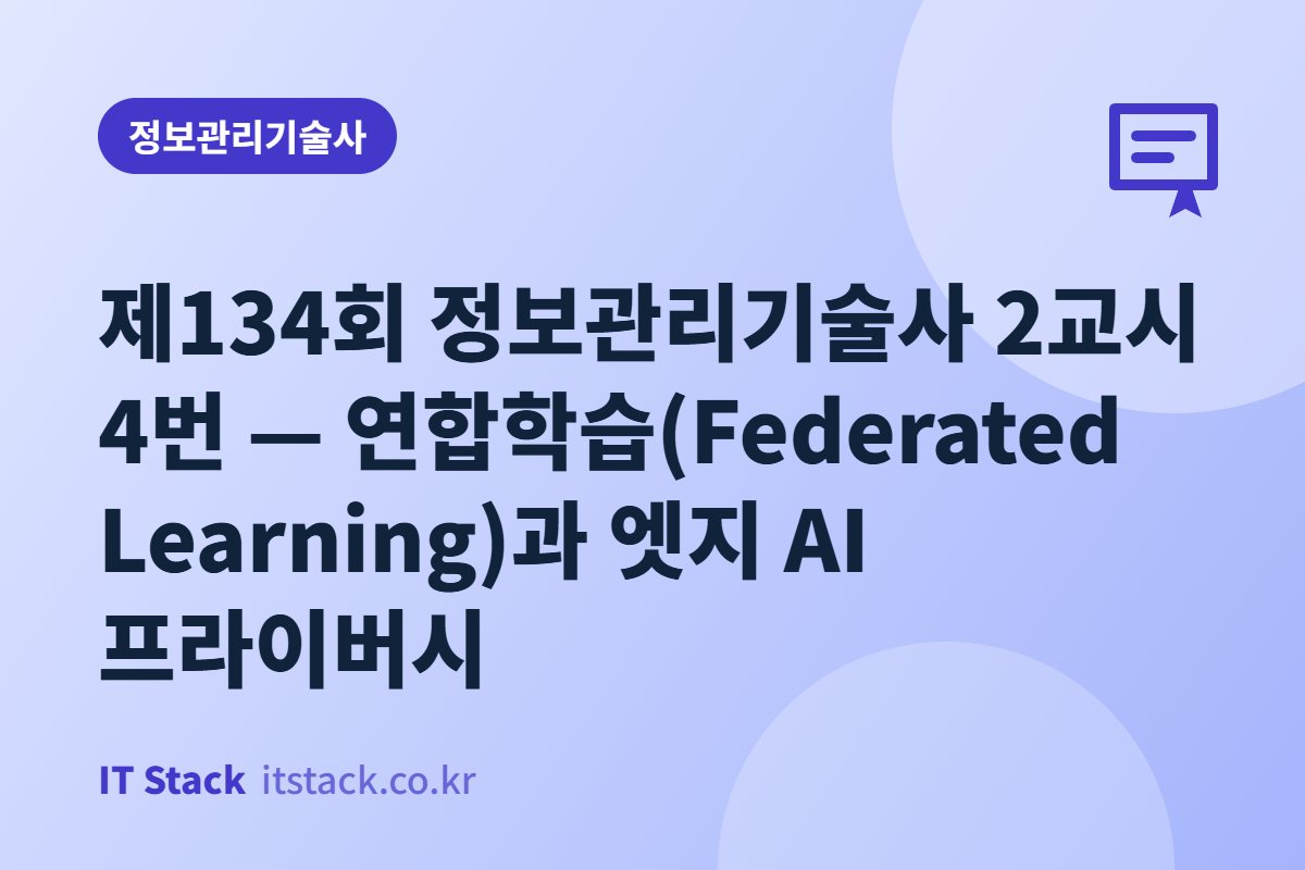 제134회 정보관리기술사 2교시 4번 — 연합학습(Federated Learning)과 엣지 AI 프라이버시